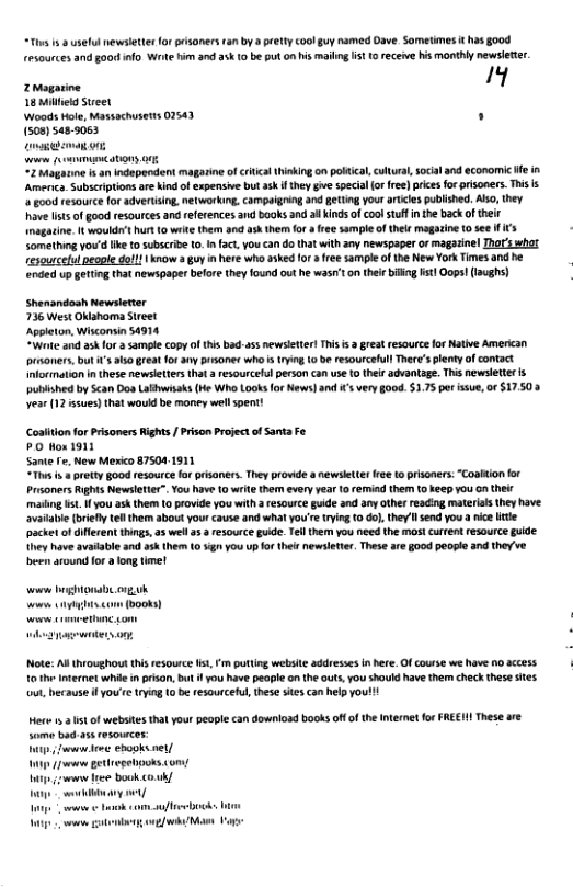 “Thes s 8 usefulnewsleterforgisaners an by ety coolguy named Dave. Sometmes it has good resources and goo info. Wrte im 3nd 3 0 be puton his maling st 1 receve is monthly newsleter. Zmagarioe I 18 Milheld Sueet Woads Hole, Massachusets 02543 . 1508) s48-3083 - P “2 agaiine i n independent magarine of critical thinking on poltca,cultual, socal and econommic e in Amenca. Subscriptions are ind of axpensive but ask i thy ge specia o ree)prics for prisoners. This s oo resource for advertsing, networking. campaigring and getting you arcles publshed. Alo, they ave It o good resources and eferences and books and i Kinds of coolstuff nthe back oftheir Inagatine. It woulde’t hur 10 weite them and a them for a free sample of thel magazine 0 see I {3 Sometng you’d ke to subscrbe 0.1 fact, you can do that with any newspaper or magazinel Thor wha resourcelal people dol! | know guy i here who askedfor free sampleof the New York imes and he ended upgetting that newsgaper belor they lound out he wasr’ on thele bl sl Oops!(aughs) Shenandosh Newsletier 736 West Oklahoma Sreet Appleton, Wisconsin 54914 “Wae and 3k or 2 sample copy of this bads5 newsleter! This s 3 great resource or Natve American prsoners, ut s 1o grea for 3y pisoner who’s tying (0 be resourcefullTher’splenty of contact Information n these newsieters tha resourcelu person can use 10 their avantage. Thi newsleter pubished by Scan Dos Lawisaks (He Who Looks for News)and s very good. $1.75 per ssue,or $17.503 year 12 ssues) that would be maney wel spent! Cositon for Prisoners Rights / Pison Project ofSanta Fe P Hos 1911 Sante e, New Merio 87504-1911 “Tiu s pretty Bood resource o pisoners. They prowide a newsleer e t prisoners: “Coatton fo Prsoners Rights Newsletie”. You have 10 wite them everyyear (0 remind them (o keep you o ther maiing s, you ask them (0 provide you with a resource gide and any other reading materiasthey have avaiable(oiefly tll them about your cause and what you’r ryin 10 ol they send you anice e pscket ofdfferent things, a5 wel a5 resource guide.Telthem you need the mos! crrent resource guide. They have avaiable and ask them 10 5 you up o thesnewsletter. These are good peope and theve been around or long tme! o ghona orgk . com (books) Note: A throughout tis resource s, puttng website addresss i here. Of course we have 10 accss T the nternet whil in prsan, but i you have peaple o the outs,you should have the check thes sites ut, because i you’re trying 10 be resourcetu, thse sies can help youl! e 5t of webses tht yourpeopi can downioad books of o the ntrme o FREHI These are Some bad o resoveces: o o ek et/ - 1w e bk ok - 1 o v ok it oMo Vot